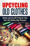 Upcycling Old Clothes: Simple and Fun DIY Projects! Give Your Old Clothes New Purpose! (Recycle, Reuse, Repurpose) - Amy Larson