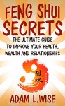Feng Shui Secrets: The Ultimate Guide to Improve Your Health, Wealth and Relationships (Feng Shui, Interior Design, Feng Shui for prosperity, Feng Shui for Beginners, Health, Success) - Adam L.Wise