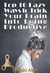 Top 10 Lazy Ways To Trick Your Brain Into Being Productive - Donald Allen