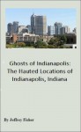 Ghosts of Indianapolis: The Haunted Locations of Indianapolis, Indiana - Jeffrey Fisher