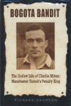 Bogota Bandit: The Outlaw Life of Charlie Mitten: Manchester United's Penalty King - Richard Adamson