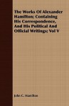 The Works of Alexander Hamilton; Containing His Correspondence, and His Political and Official Writings; Vol V - John C. Hamilton