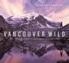 Vancouver Wild: A Photographer's Journey through the Southern Coast Mountains - Richard J. Cannings