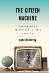 The Citizen Machine: Governing by Television in 1950s America - Anna McCarthy