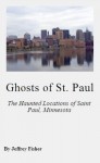 Ghosts of St. Paul: The Haunted Locations of Saint Paul, Minnesota - Jeffrey Fisher