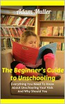 The Beginner's Guide to Unschooling: Everything You Need To Know About Unschooling Your Kids And Why Should You - Adam Muller