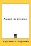 Among the Celestials - A Narrative of Travels in Manchuria Across the Gobi Desert, Through the Himalayas to India. Abridged from the Heart of a Conti - Francis Younghusband