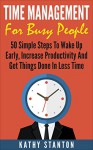 Time Management for Busy People: 50 Simple Steps To Wake Up Early, Increase Productivity And Get Things Done In Less Time (Time Management, How To Increase ... Time, Getting Things Done In Less Time) - Kathy Stanton