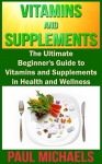 Vitamins and Supplements: The Ultimate Beginner's Guide to Vitamins and Supplements in Health and Wellness (Vitamins and Supplements for Living Healthy Book 1) - Paul Michaels