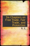 Six Chapters on Free Trade, Fair Trade, and Protection - R. E.