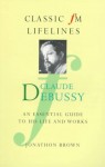 Claude Debussy: An Essential Guide To His Life And Works (Classic Fm Lifelines Series) - Jonathon Brown