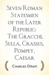 Seven Roman Statesmen of the Later Republic: The Gracchi, Sulla, Crassus, Pompey, Caesar - Charles Oman