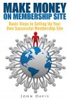 Make Money On Membership Site : Basic Steps In Setting Up Your Own Successful Membership Site - John Davis