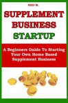 SUPPLEMENT BUSINESS STARTUP: A Beginners Guide To Starting Your Own Home Based Supplement Business - Red Mikhail