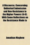 A Discourse, Concerning Unlimited Submission and Non-Resistance to the Higher Powers (A-K); With Some Reflections on the Resistance Made to - Jonathan Mayhew