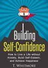 Building Self-Confidence: How to Live a Life without Anxiety, Build Self-Esteem, and Achieve Happiness (Overcoming Limiting Beliefs, Boost Charisma, Living Life without Fear) - T Whitmore