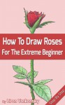 How To Draw Roses: For The Extreme Beginner and The Seasoned Artist - Liron Yankonsky