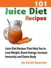 101 Juice Diet Recipes: Juice Diet Recipes That Help You to Lose Weight, Boost Energy, Increase Immunity and Detox Body - Sarah Sparrow