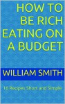 How to be Rich Eating on a Budget: 16 Recipes Short and Simple - WILLIAM SMITH