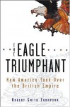 The Eagle Triumphant: How America Took Over the British Empire - Robert Smith Thompson