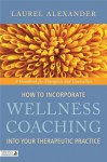 How to Incorporate Wellness Coaching Into Your Therapeutic Practice: A Handbook for Therapists and Counsellors - Laurel Alexander