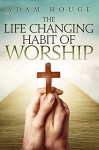 The Life-Changing Habit Of Worship - Adam Houge