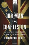 Our Man in Charleston: Britain's Secret Agent in the Civil War South - Christopher Dickey