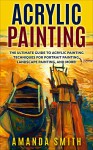 Acrylic Painting: The Ultimate Guide To Acrylic Painting Techniques For Portrait Painting, Landscape Painting, And More! (Acrylic Painting Techniques, How To Paint, Acrylic Painting for Beginners) - Amanda Smith