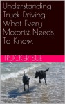 Understanding Truck Driving What Every Motorist Needs To Know. - Trucker Sue, Susan Miller