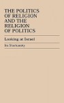 The Politics of Religion and the Religion of Politics: Looking at Israel - Ira Sharkansky