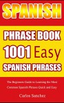 Spanish Phrase Book 1001 Easy Spanish Phrases: The Beginners Guide to Learning the Most Common Spanish Phrases Quick and Easy (Learn Perfect Spanish, Spanish ... Book for Travelers, Learn Spanish Easy) - Carlos Sanchez