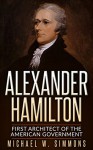 Alexander Hamilton: First Architect Of The American Government - Michael W. Simmons