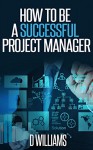 Project Management: How to be a Successful Project Manager - D Williams