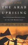 The Arab Uprising: The Unfinished Revolutions of the New Middle East - Marc Lynch