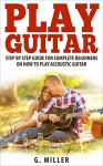 Play Guitar - Step By Step Guide For Complete Beginners On How To Play Accoustic Guitar (Accoustic Guitar, Guitar, Guitar Book, Play Solo Guitar, Instruments, Chords Book) - G. Miller