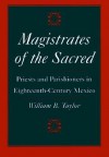 Magistrates of the Sacred: Parish Priests and Indian Parishioners in Eighteenth-Century Mexico - William B. Taylor