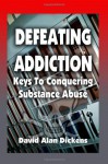 Defeating Addiction: Keys To Conquering Substance Abuse - David Alan Dickens