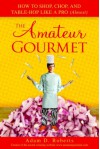 The Amateur Gourmet: How to Shop, Chop and Table Hop Like a Pro (Almost) - Adam D. Roberts