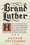 Brand Luther: How an Unheralded Monk Turned His Small Town into a Center of Publishing, Made Himself the Most Famous Man in Europe--and Started the Protestant Reformation - Andrew Pettegree