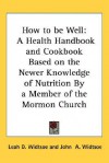 How to Be Well: A Health Handbook and Cookbook Based on the Newer Knowledge of Nutrition by a Member of the Mormon Church - Leah Widtsoe, John Andreas Widtsoe