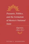 Peasants, Politics, and the Formation of Mexico's National State: Guerrero, 1800-1857 - Peter Guardino