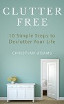 Clutter Free: 10 Simple Steps to Declutter Your Life (Decluttering, Organizing, Stress Free, Destress) - Christian Adams