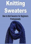 Knitting Sweaters: How to Knit Sweaters for Beginners Professionally: (Knitting, Knitting for Beginners, Knitting Patterns, Knitting Projects, Knitting Socks) - Laura Damon