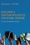 Developing a Christian Apologetics Educational Program: In the Secondary School - Douglas E. Potter