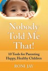 Nobody Told Me That!: 10 Tools for Parenting Happy, Healthy Children - Roni Jay