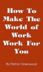 How to Make the World of Work Work for You: A Common Sense Operating Manual for a Successful Career - Ramon Greenwood