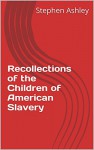 Recollections of the Children of American Slavery (True Stories of American Slavery and Children) - Stephen Ashley, Stephen Ashley