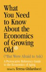 What You Need To Know About the Economics of Growing Old (But Were Afraid to Ask): A Provocative Reference Guide to the Economics of Aging - Teresa Ghilarducci