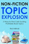 NON-FICTION TOPIC EXPLOSION: 5 Ways to Find Cash Sucking Profitable Book Topics - Red Mikhail