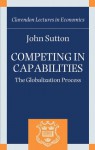 Competing in Capabilities: The Globalization Process (Clarendon Lectures in Economics) - John Sutton